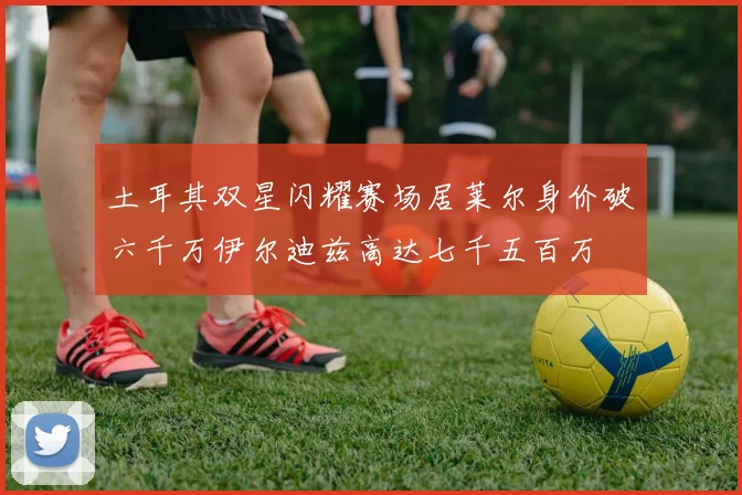 土耳其双星闪耀赛场居莱尔身价破六千万伊尔迪兹高达七千五百万
