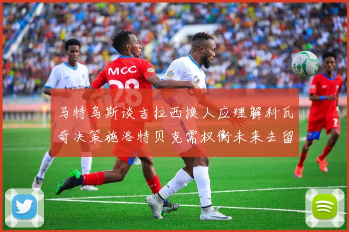 马特乌斯谈吉拉西换人应理解科瓦奇决策施洛特贝克需权衡未来去留