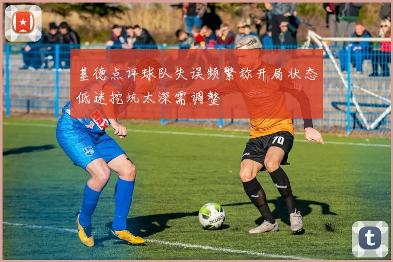 基德点评球队失误频繁称开局状态低迷挖坑太深需调整