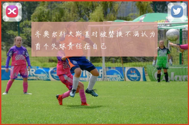 齐奥尔科夫斯基对被替换不满认为首个失球责任在自己