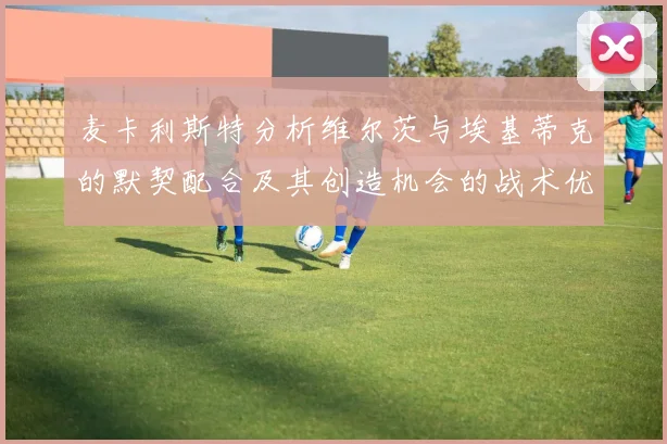 麦卡利斯特分析维尔茨与埃基蒂克的默契配合及其创造机会的战术优势