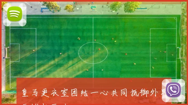 皇马更衣室团结一心共同抵御外界干扰与压力