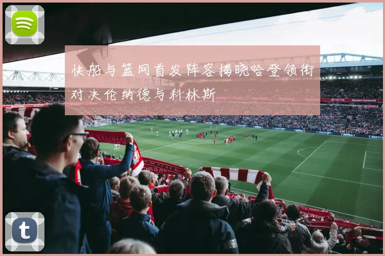 快船与篮网首发阵容揭晓哈登领衔对决伦纳德与科林斯