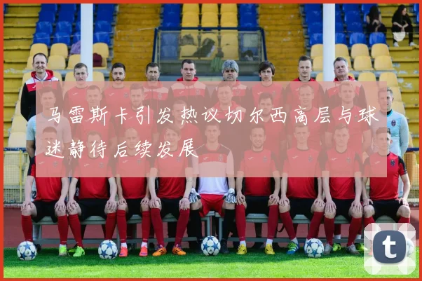 马雷斯卡引发热议切尔西高层与球迷静待后续发展