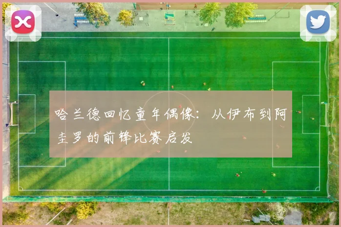 哈兰德回忆童年偶像：从伊布到阿圭罗的前锋比赛启发