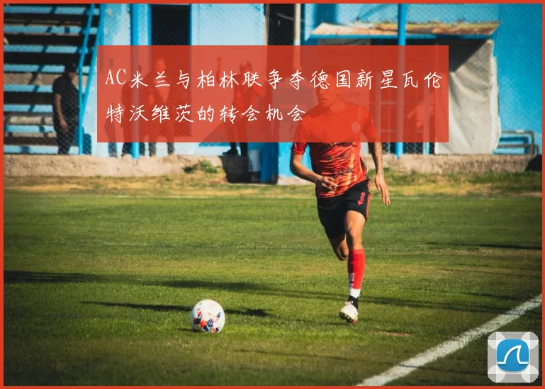 AC米兰与柏林联争夺德国新星瓦伦特沃维茨的转会机会