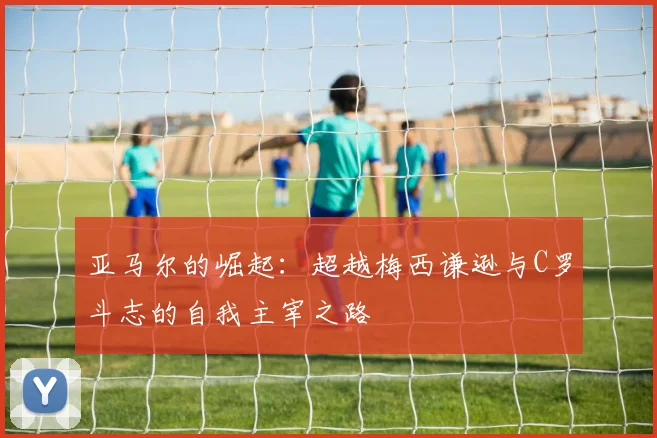 亚马尔的崛起：超越梅西谦逊与C罗斗志的自我主宰之路