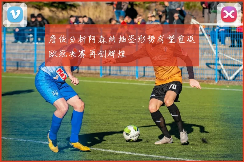 詹俊分析阿森纳抽签形势有望重返欧冠决赛再创辉煌