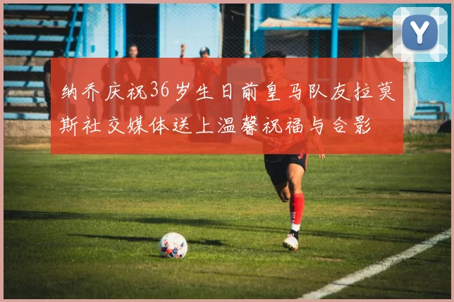 纳乔庆祝36岁生日前皇马队友拉莫斯社交媒体送上温馨祝福与合影