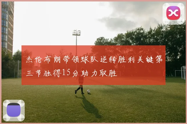 杰伦布朗带领球队逆转胜利关键第三节独得15分助力取胜