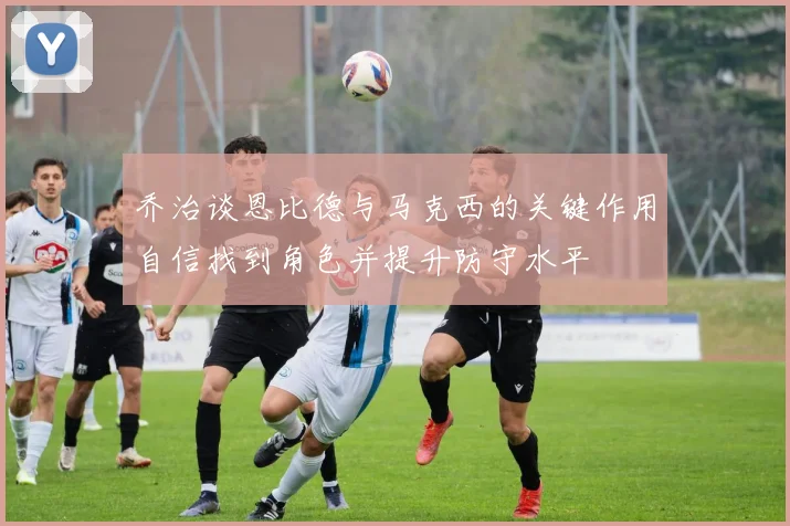 乔治谈恩比德与马克西的关键作用自信找到角色并提升防守水平