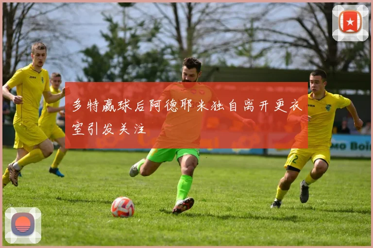 多特赢球后阿德耶米独自离开更衣室引发关注