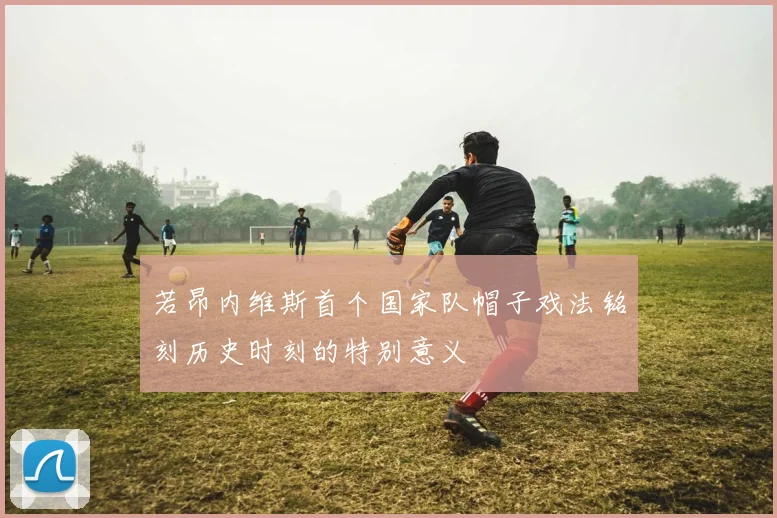 若昂内维斯首个国家队帽子戏法铭刻历史时刻的特别意义