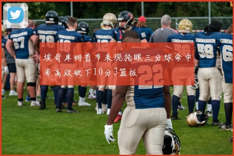 埃奇库姆首节表现抢眼三分球命中率高效砍下10分3篮板