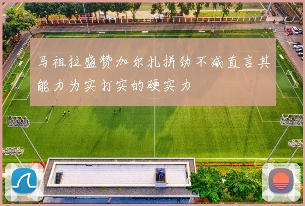 马祖拉盛赞加尔扎拼劲不减直言其能力为实打实的硬实力
