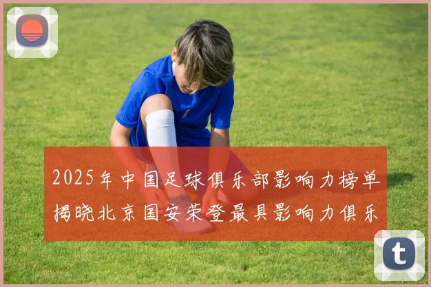 2025年中国足球俱乐部影响力榜单揭晓北京国安荣登最具影响力俱乐部榜首
