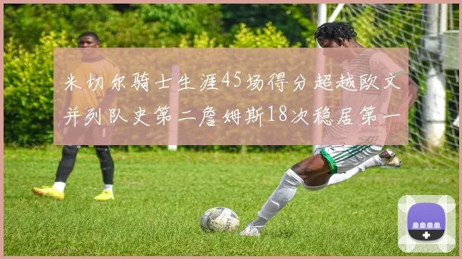 米切尔骑士生涯45场得分超越欧文并列队史第二詹姆斯18次稳居第一