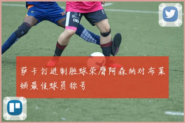 萨卡打进制胜球荣膺阿森纳对布莱顿最佳球员称号