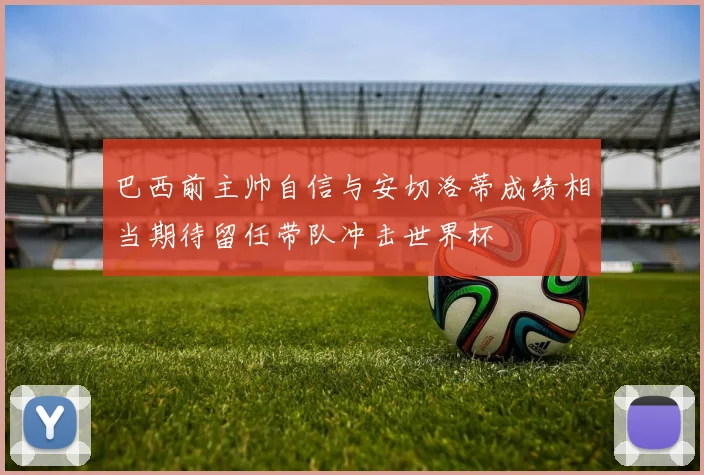 巴西前主帅自信与安切洛蒂成绩相当期待留任带队冲击世界杯