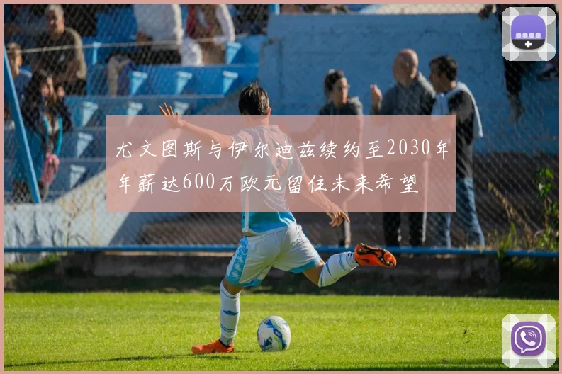 尤文图斯与伊尔迪兹续约至2030年年薪达600万欧元留住未来希望