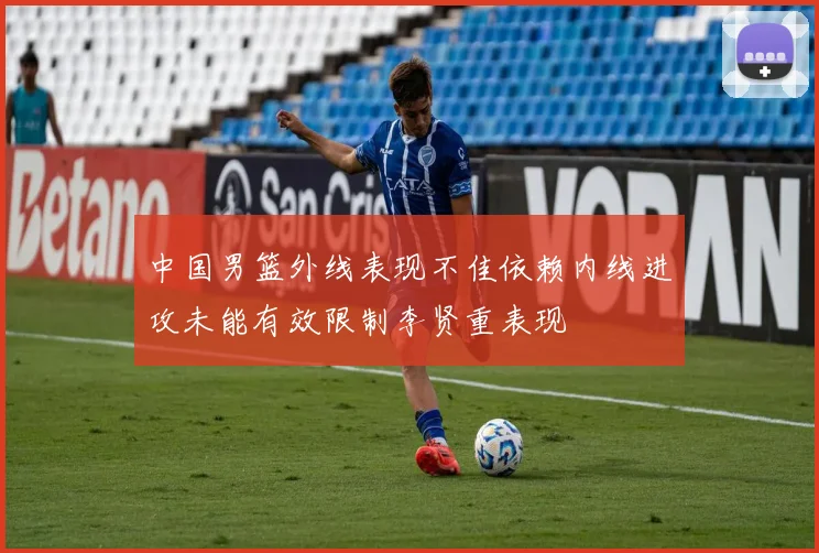 中国男篮外线表现不佳依赖内线进攻未能有效限制李贤重表现