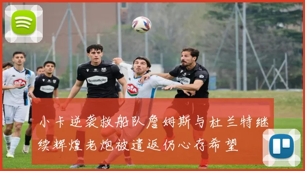 小卡逆袭救船队詹姆斯与杜兰特继续辉煌老炮被遣返仍心存希望